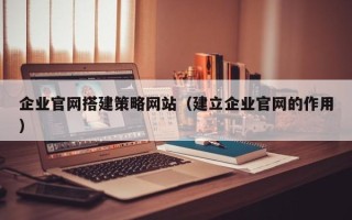 清远企业官网搭建策略网站（建立企业官网的作用）