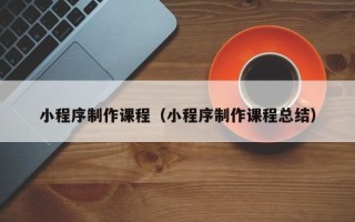 清远小程序制作课程（小程序制作课程总结）