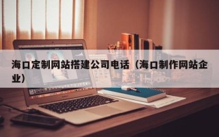 清远海口定制网站搭建公司电话（海口制作网站企业）