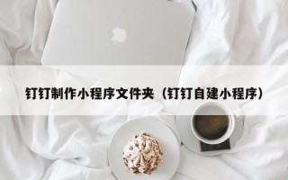 清远钉钉制作小程序文件夹（钉钉自建小程序）