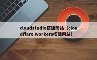 清远cloudstudio搭建网站（cloudflare workers搭建网站）