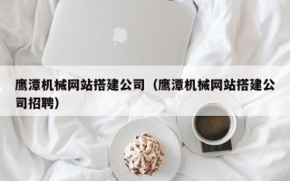 清远鹰潭机械网站搭建公司（鹰潭机械网站搭建公司招聘）